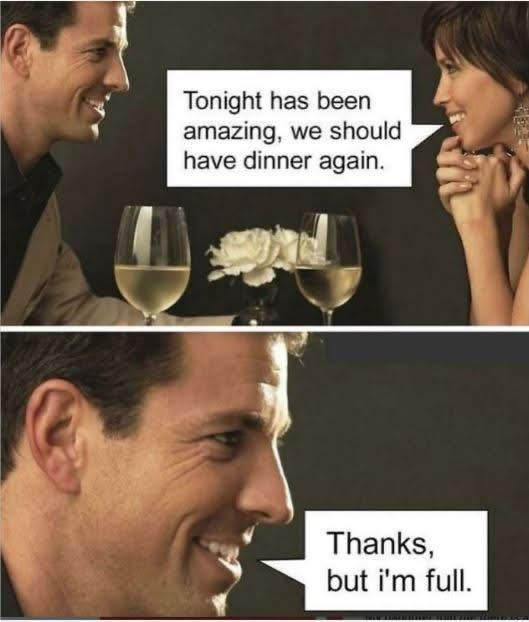 Tonight has been amazing, we should have dinner again. Thanks, but i'm full.