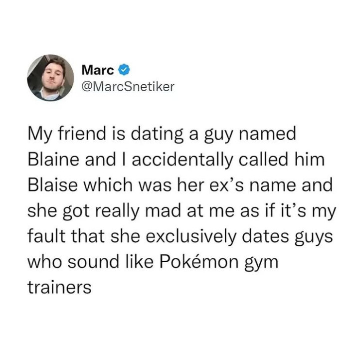 Marc My friend is dating a guy named Blaine and I accidentally called him Blaise which was her ex's name she got really mad at me as if it's my fault that exclusively dates guys who sound like Pokemon gym trainers