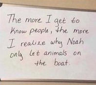 The more I get to know people, the realize why Noah onlg let animals on boat