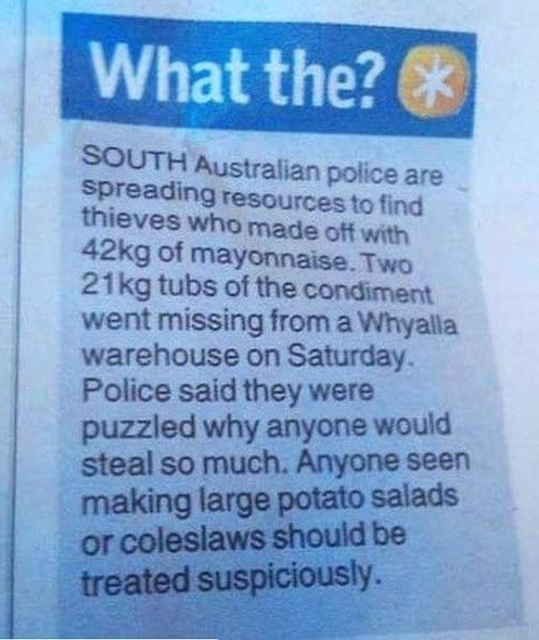 What the? & SOUTH Australian police are spreading resources to find thieves who made off with 42kg of mayonnaise. Two 21 kg tubs the condiment went missing from a Whyalla warehouse on Saturday. Police said they were puzzled why anyone would steal so much. Anyone seen making large potato salads or coleslaws should be treated suspiciously.
