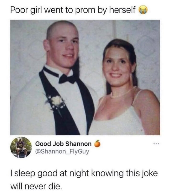 Poor girl went to prom by herself Good Job Shannon I sleep good at night knowing this joke will never die.