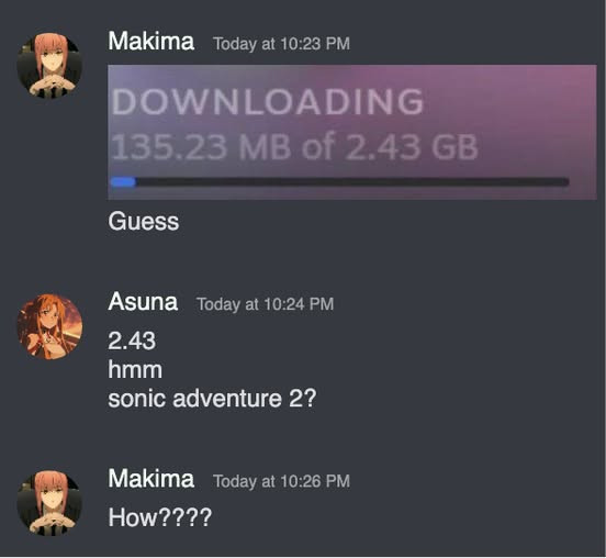 Makima Today at 10:23 PM DOWNLOADING 135.23 MB of 2.43 GB Guess Asuna 10:24 hmm sonic adventure 2? 10:26 How????
