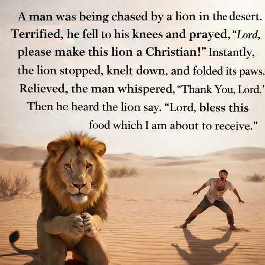 A man was being chased by a lion in the desert. Terrified, he fell to his knees and prayed, "Lord, please make this Christian!" Instantly, stopped, knelt down, folded its paws. Relieved, whispered, "Thank You, Lord. Then heard say. bless food which I am about receive."