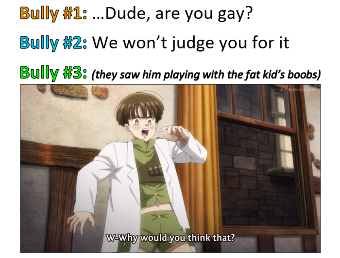 Bully #1: ...Dude, are you gay? #2: We won't judge for it #3: (they saw him playing with the fat kid's ) WoWhy would think that?