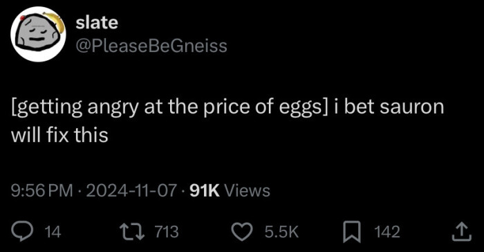slate @PleaseBeGneiss [getting angry at the price of eggs] i bet sauron will fix this 9:56 PM 2024-11-07 - 91K Views 14 17 713 5.5K ^ 142