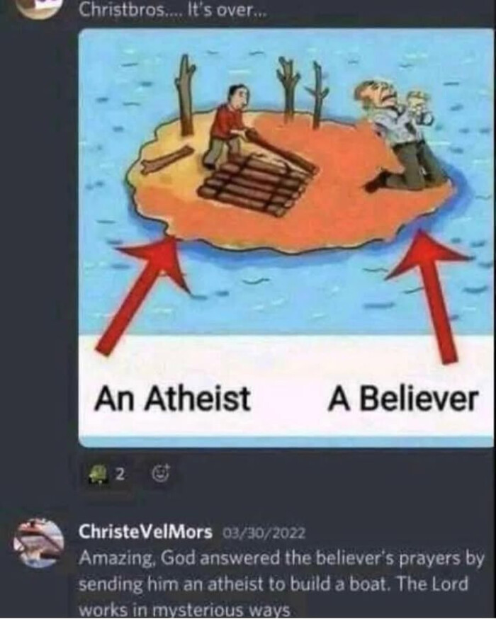 Christbros... It's overs An Atheist A Believer ChristeVelMors 03/30/2022 Amazing, God answered the believer's prayers by sending him an atheist to build a boat. The Lord works in mysterious ways