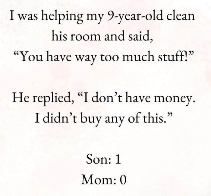 I was helping my 9-year-old clean his room and said, "You have way too much stuff!>> He replied, "I don't money. didn't buy any of this." Son: 1 Mom: 0