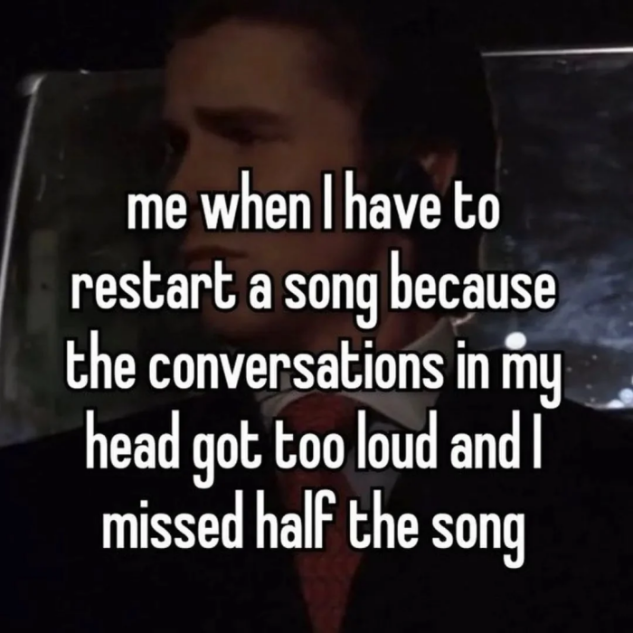 me when have to restart a song because the conversations in my head got too loud and I missed half