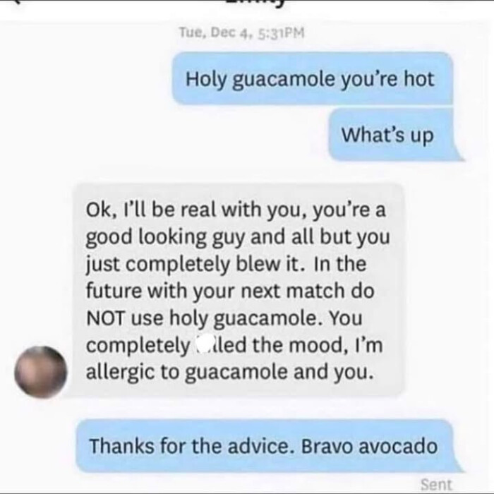 Tue, Dec 4, 5:31PM Holy guacamole you're hot What's up Ok, I'll be real with you, a good looking guy and all but you just completely blew it. In the future your next match do NOT use holy guacamole. You led mood, I'm allergic to you. Thanks for advice. Bravo avocado Sent