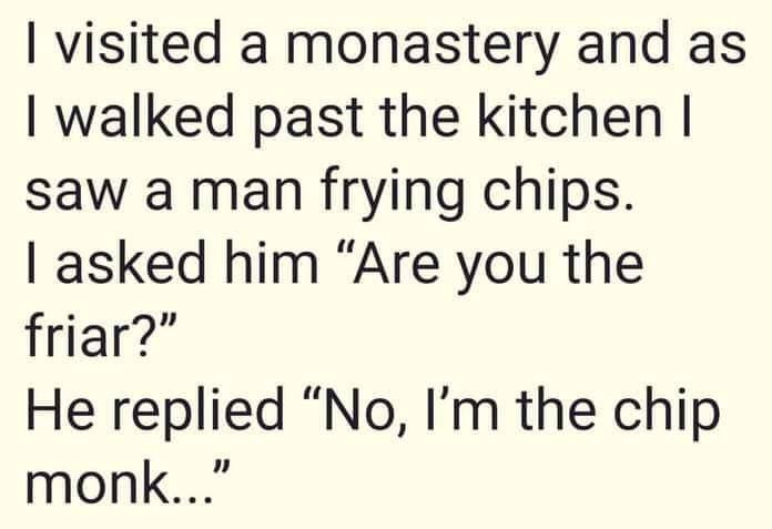 I visited a monastery and as walked past the kitchen saw man frying chips. 1 asked him "Are you friar?" He replied "No, I'm chip monk..."