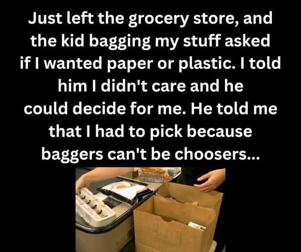 Just left the grocery store, and kid bagging my stuff asked if I wanted paper or plastic. told him didn't care he could decide for me. He me that had to pick because baggers can't be choosers...