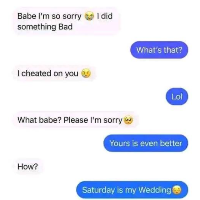 Babe I'm so sorry a I did something Bad What's that? cheated on you Lol What babe? Please g Yours is even better How? Saturday my Wedding