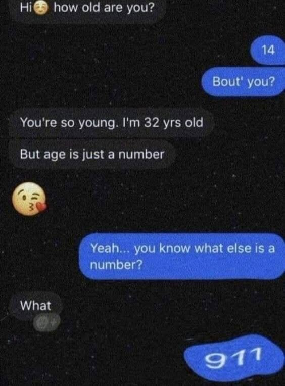 Hi@ how old are you? 14 Bout' You're so young. I'm 32 yrs But age is just a number Yeah... you know what else number? What 911