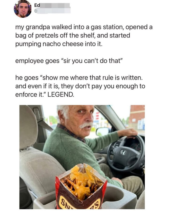 grandpa walked into a gas station, opened bag of pretzels off the shelf, and started pumping nacho cheese it. employee goes "sir you can't do that" he "show me where that rule is written. even if it is, they don't pay enough to enforce it." LEGEND.