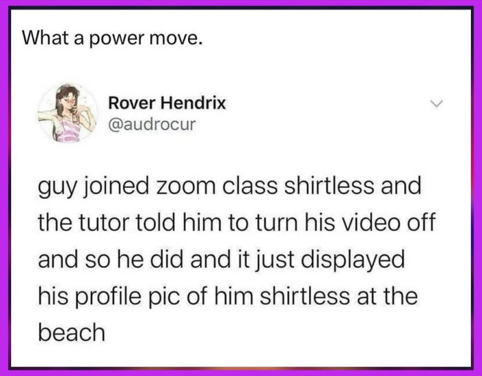 What a power move. Rover Hendrix guy joined zoom class shirtless and the tutor told him to turn his video off so he did it just displayed profile pic of at beach