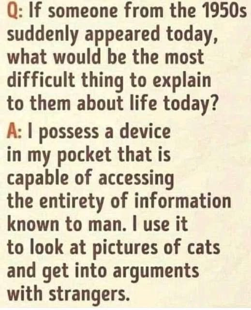 Q: If someone from the 1950s suddenly appeared today, what would be most difficult thing to explain them about life today? A: I possess a device in my pocket that is capable of accessing entirety information known man. use it look at pictures cats and get into arguments with strangers.