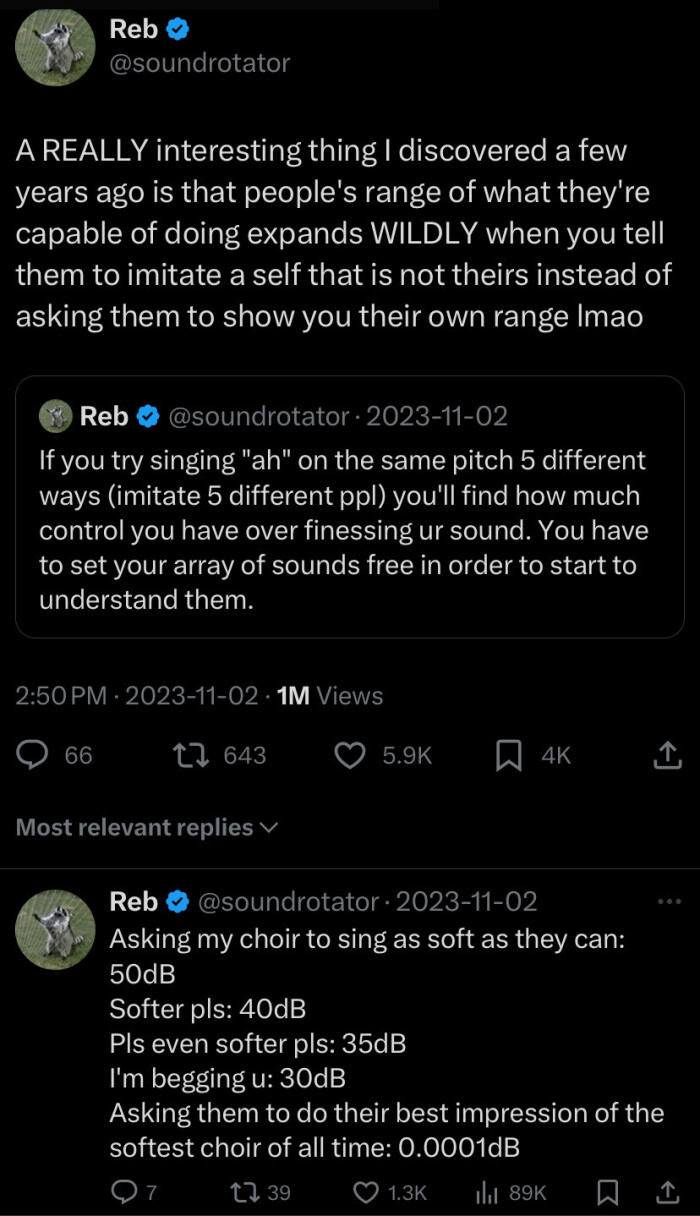 Reb O @soundrotator A REALLY interesting thing I discovered a few years ago is that people's range of what they're capable doing expands WILDLY when you tell them to imitate self not theirs instead asking show their own Ima & 2023-11-02 If try singing "ah" on the same pitch 5 different ways (imitate ppl) you'll find how much control have over finessing ur sound. You set your array sounds free in order start understand them. 2:50 PM 1M Views 66 17 643 5.9K n 4k Most relevant replies y Asking my…