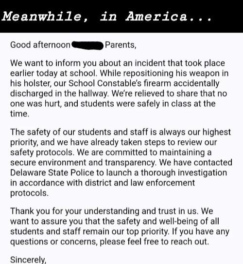Good afternoon Parents, We want to inform you about an incident that took place earlier today at school. While repositioning his weapon holster, our School Constable's firearm accidentally discharged the hallway. We're relieved share no one was hurt, and students were safely class time. The safety of staff is always highest priority, we have already taken steps review protocols. are committed maintaining a secure environment transparency. contacted Delaware State Police launch thorough…