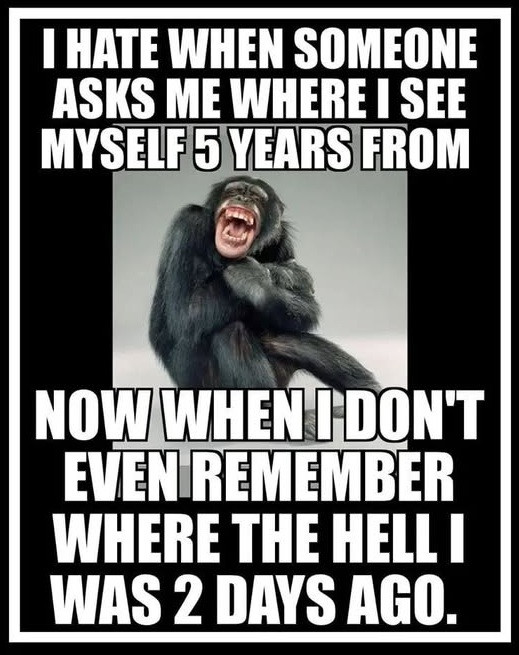 I WHEN SOMEONE ASKS ME WHERE SEE MYSELF 5 YEARS FROM NOW DON'T EVEN REMEMBER THE HELL WAS 2 DAYS AGO.