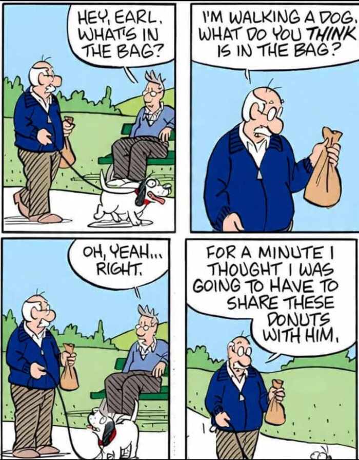 THE BAG? I'M WALKING A DOG. WHAT DO YOU THINK 15 OH, EAH. RIGHT. FOR MINUTE I THOUGHT WAS GOING TO HAVE SHARE THESE DONUTS WITHHIM.