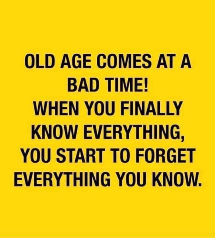 OLD AGE COMES AT A BAD TIME! WHEN YOU FINALLY KNOW EVERYTHING, START TO FORGET EVERYTHING KNOW.