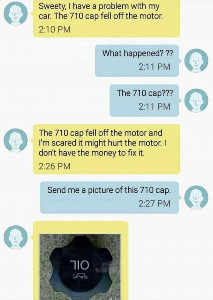 Sweety, I have a problem with my car. The 710 cap fell off the motor. 2:10 PM What happened? ?? 2:11 cap??? motor and I'm scared it might hurt don't money to fix it. 2:26 Send me picture of this cap. 2:27
