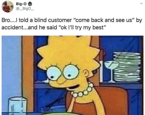told a blind customer "come back and see us" by accident...and he said "ok I'II try my best"