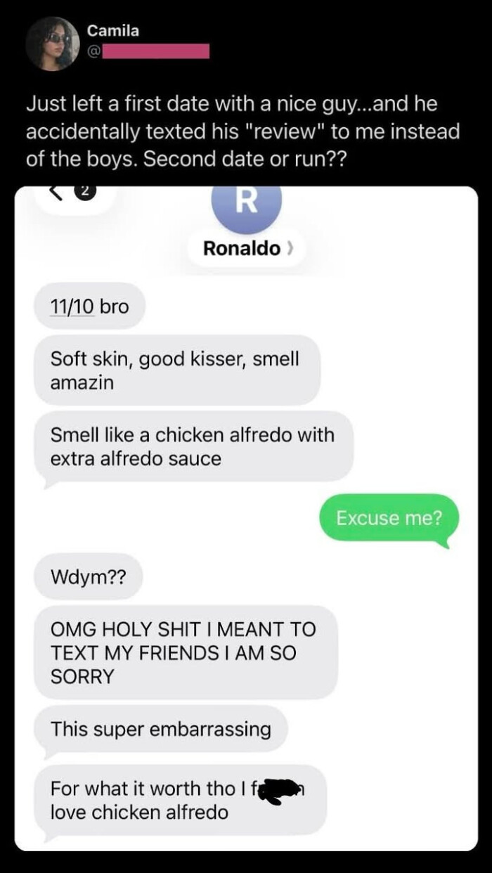 Camila @ Just left a first date with nice guy...and he accidentally texted his "review" to me instead of the boys. Second or run?? R Ronaldo ' 11/10 bro Soft skin, good kisser, smell amazin Smell like chicken alfredo extra sauce Excuse me? Wdym?? OMG HOLY I MEANT TO TEXT MY FRIENDS AM SO SORRY This super embarrassing For what it worth tho love