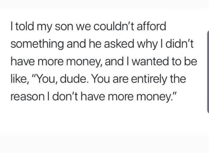 Itold my son we couldn't afford something and he asked why I didn't have more money, wanted to be like, "You, dude. You are entirely the reason don't money."
