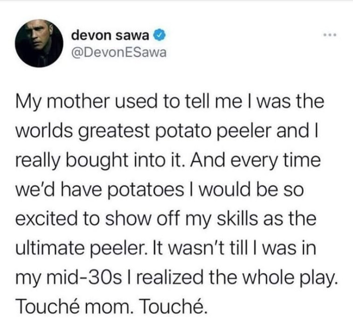 My mother used to tell me I was the worlds greatest potato peeler and really bought into it. And every time we'd have potatoes would be so excited show off my skills as ultimate peeler. It wasn't till in