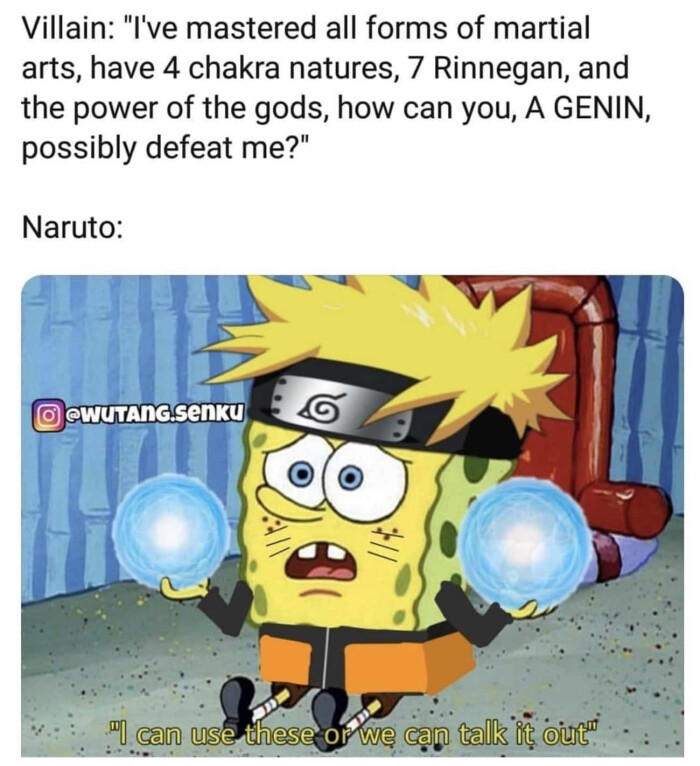 Villain: "I've mastered all forms of martial arts, have 4 chakra natures, 7 Rinnegan, and the power gods, how can you, A GENIN, possibly defeat me?" Naruto: WUTAnGsenKU iT use these or we talk if ours