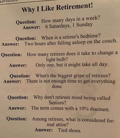 Why I Like Retirement! Question: How many days in a week? Answer: 6 Saturdays, 1 Sunday When is retiree's bedtime? Two hours after falling asleep on the couch. retirees does it take to change light bulb? Only one, but might all day. What's biggest gripe of retirees? There not enough time get everything done. don't mind being called Seniors? The term comes with 10% discount. Among retirees, what considered for- mal attire? Tied shoes.