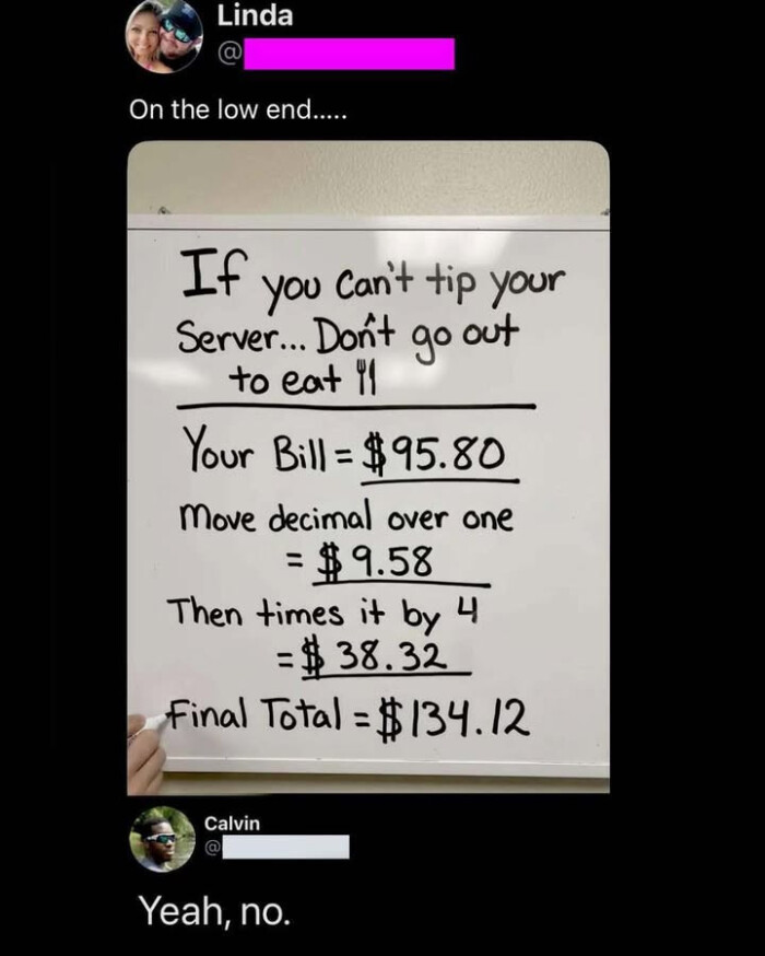 Linda On the low end.. If you Can't tip your Server... Don't go out to eat "I Your Bill = $95.80 Move decimal over one $9.58 Then times it by , C =$ 38.32 Final Total $ 134.12 Calvin @ Yeah, no.