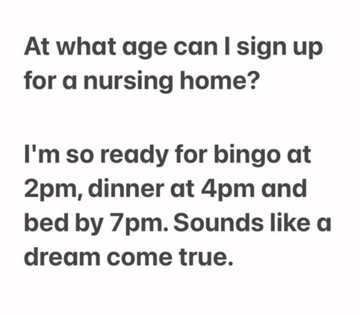At what age can I sign up for a nursing home? I'm so ready bingo at 2pm, dinner 4pm and bed by 7pm. Sounds like dream come true.
