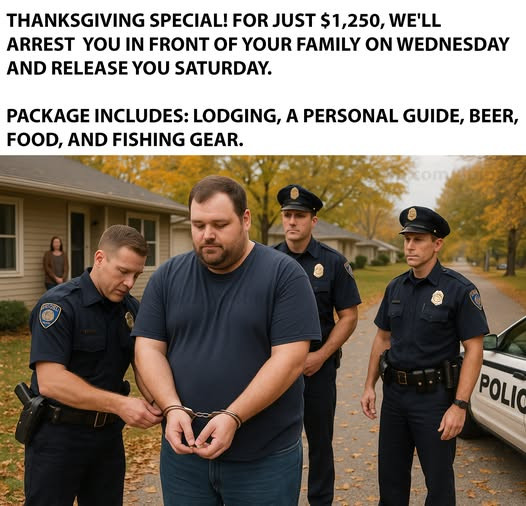 THANKSGIVING SPECIAL! FOR JUST $1,250, WE'LL ARREST YOU IN FRONT OF YOUR FAMILY ON WEDNESDAY AND RELEASE SATURDAY. PACKAGE INCLUDES: LODGING, A PERSONAL GUIDE, BEER, FOOD, FISHING GEAR. POLIC